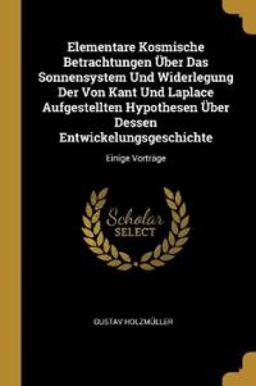 Elementare Kosmische Betrachtungen Über Das Sonnensystem Und Widerlegung Der Von Kant Und Laplace Aufgestellten Hypothesen Über Dessen Entwickelungsgeschichte