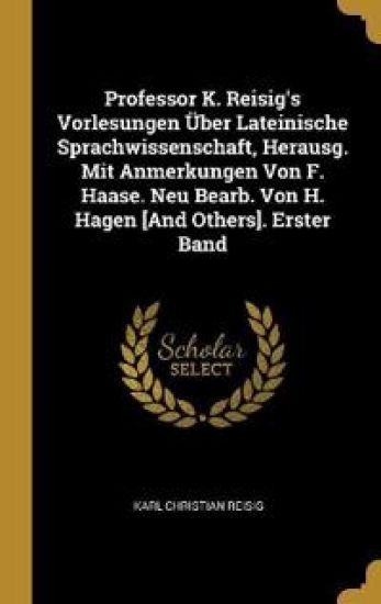 Professor K. Reisig's Vorlesungen Über Lateinische Sprachwissenschaft, Herausg. Mit Anmerkungen Von F. Haase. Neu Bearb. Von H. Hagen [And Others]. Erster Band
