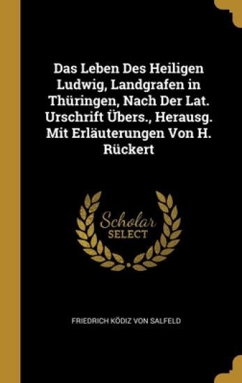 Das Leben Des Heiligen Ludwig, Landgrafen in Thüringen, Nach Der Lat. Urschrift Übers., Herausg. Mit Erläuterungen Von H. Rückert