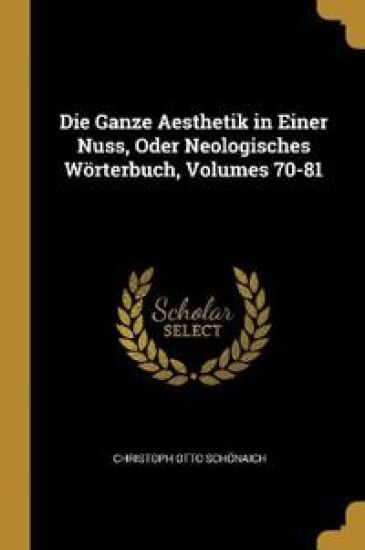 Die Ganze Aesthetik in Einer Nuss, Oder Neologisches Wörterbuch, Volumes 70-81