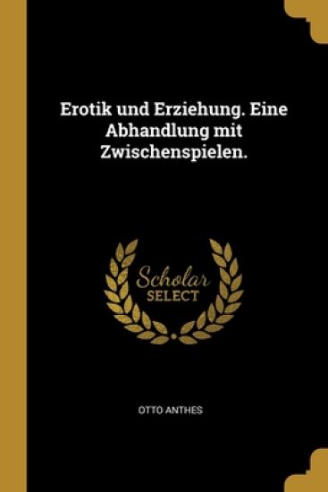 Erotik und Erziehung. Eine Abhandlung mit Zwischenspielen.