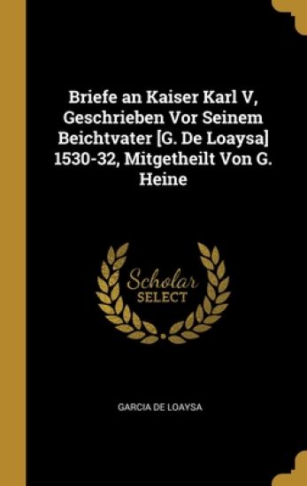 Briefe an Kaiser Karl V, Geschrieben Vor Seinem Beichtvater [G. De Loaysa] 1530-32, Mitgetheilt Von G. Heine