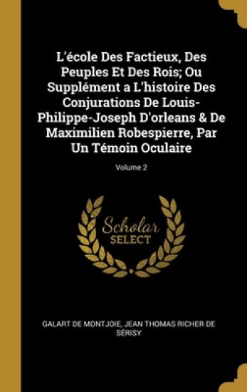 L'école Des Factieux, Des Peuples Et Des Rois; Ou Supplément a L'histoire Des Conjurations De Louis-Philippe-Joseph D'orleans & De Maximilien Robespierre, Par Un Témoin Oculaire; Volume 2