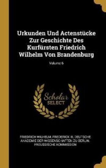 Urkunden Und Actenstücke Zur Geschichte Des Kurfürsten Friedrich Wilhelm Von Brandenburg; Volume 6