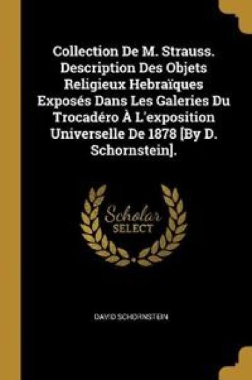 Collection De M. Strauss. Description Des Objets Religieux Hebraïques Exposés Dans Les Galeries Du Trocadéro À L'exposition Universelle De 1878 [By D. Schornstein].