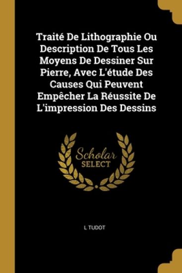 Traité De Lithographie Ou Description De Tous Les Moyens De Dessiner Sur Pierre, Avec L'étude Des Causes Qui Peuvent Empêcher La Réussite De L'impression Des Dessins