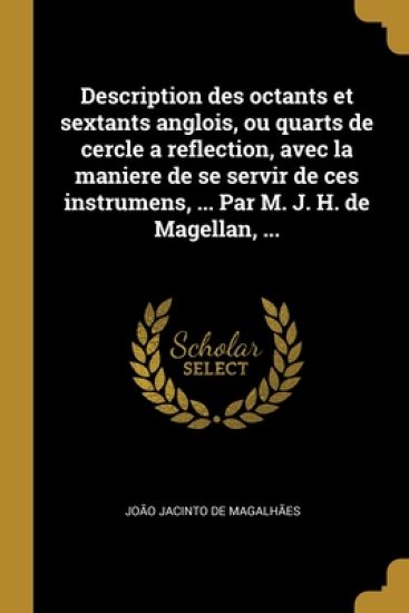 Description des octants et sextants anglois, ou quarts de cercle a reflection, avec la maniere de se servir de ces instrumens, ... Par M. J. H. de Magellan, ...