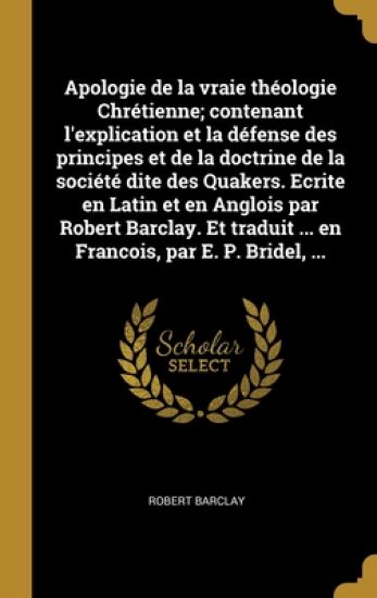 Apologie de la vraie théologie Chrétienne; contenant l'explication et la défense des principes et de la doctrine de la société dite des Quakers. Ecrite en Latin et en Anglois par Robert Barclay. Et traduit ... en Francois, par E. P. Bridel, ...