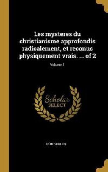 Les mysteres du christianisme approfondis radicalement, et reconus physiquement vrais. ... of 2; Volume 1