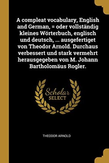 A compleat vocabulary, English and German, = oder vollst?ndig kleines W?rterbuch, englisch und deutsch, ... ausgefertiget von Theodor Arnold. Durchaus verbessert und stark vermehrt herausgegeben von M. Johann Bartholom?us Rogler.