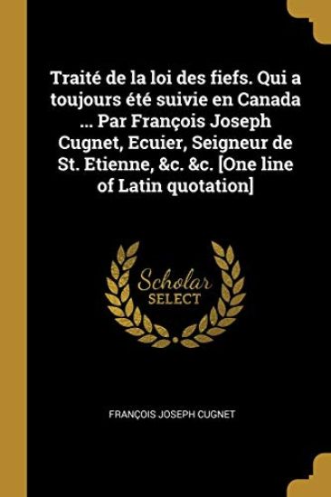 Traité de la loi des fiefs. Qui a toujours été suivie en Canada ... Par François Joseph Cugnet, Ecuier, Seigneur de St. Etienne, &c. &c. [One line of Latin quotation]