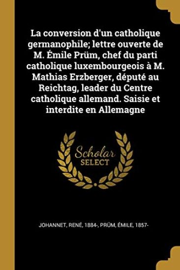 La conversion d'un catholique germanophile; lettre ouverte de M. Émile Prüm, chef du parti catholique luxembourgeois à M. Mathias Erzberger, député au Reichtag, leader du Centre catholique allemand. Saisie et interdite en Allemagne