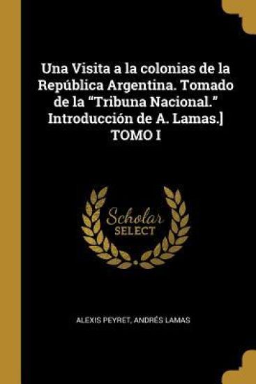 Una Visita a la colonias de la República Argentina. Tomado de la "Tribuna Nacional." Introducción de A. Lamas.] TOMO I