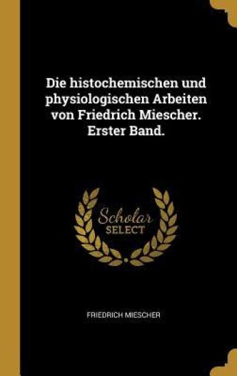 Die Histochemischen Und Physiologischen Arbeiten Von Friedrich Miescher. Erster Band.