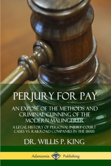 Perjury for Pay: An Exposé of the Methods and Criminal Cunning of the Modern Malingerer; A Legal History of Personal Injury Court Cases vs. Railroad Companies in the 1800s