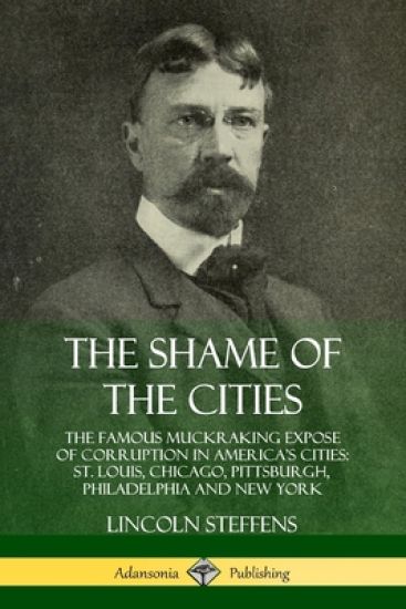 The Shame of the Cities: The Famous Muckraking Expose of Corruption in America’s Cities: St. Louis, Chicago, Pittsburgh, Philadelphia and New York