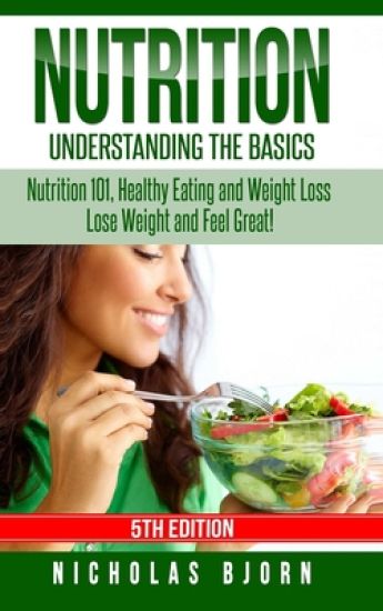 Nutrition: Understanding The Basics: Nutrition 101, Healthy Eating and Weight Loss - Lose Weight and Feel Great!