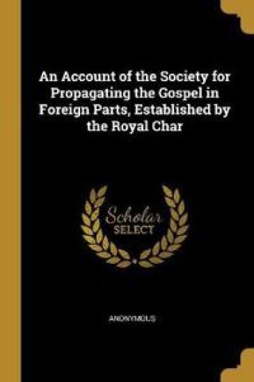 An Account of the Society for Propagating the Gospel in Foreign Parts, Established by the Royal Char
