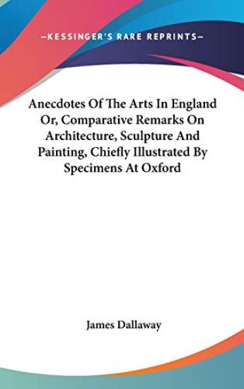 Anecdotes Of The Arts In England Or, Comparative Remarks On Architecture, Sculpture And Painting, Chiefly Illustrated By Specimens At Oxford
