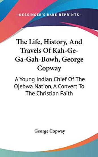 The Life, History, and Travels of Kah-ge-ga-gah-bowh, George Copway: a Young Indian Chief of the Ojebwa Nation, a Convert to the Christian Faith