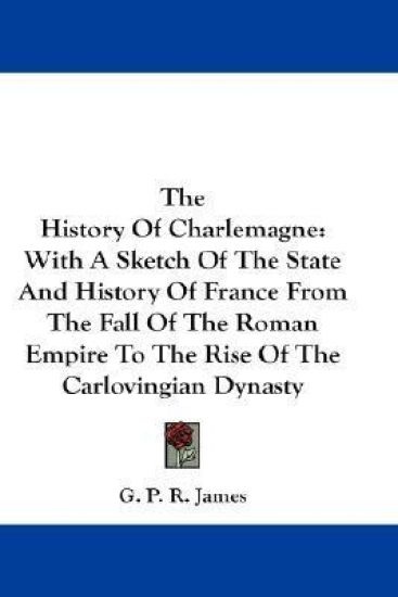 The History Of Charlemagne: With A Sketch Of The State And History Of France From The Fall Of The Roman Empire To The Rise Of The Carlovingian Dynasty
