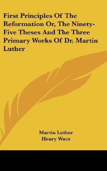 First Principles of the Reformation Or, the Ninety-five Theses and the Three Primary Works of Dr. Martin Luther