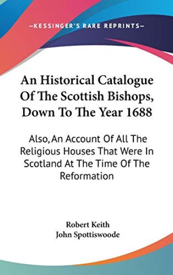 An Historical Catalogue Of The Scottish Bishops, Down To The Year 1688: Also, An Account Of All The Religious Houses That Were In Scotland At The Time