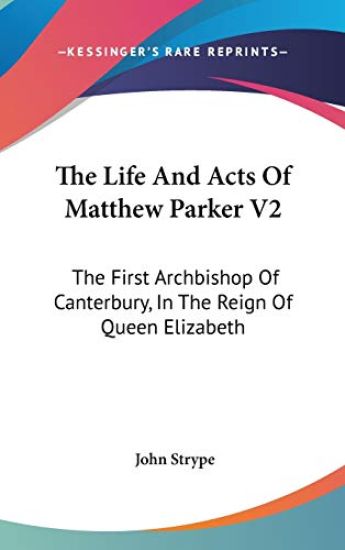 The Life And Acts Of Matthew Parker V2: The First Archbishop Of Canterbury, In The Reign Of Queen Elizabeth