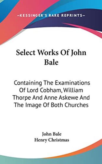 Select Works Of John Bale: Containing The Examinations Of Lord Cobham, William Thorpe And Anne Askewe And The Image Of Both Churches