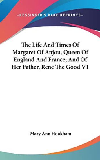 The Life And Times Of Margaret Of Anjou, Queen Of England And France; And Of Her Father, Rene The Good V1