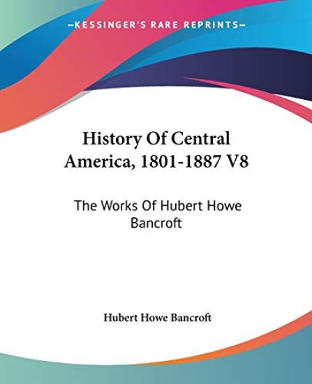 HISTORY OF CENTRAL AMERICA, 1801-1887 V8
