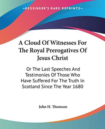 A Cloud Of Witnesses For The Royal Prerogatives Of Jesus Christ, or The Last Speeches And Testimonies Of Those Who Have Suffered For The Truth In Scotland Since The Year 1680