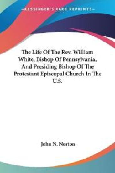 The Life of the Rev. William White, Bishop of Pennsylvania, and Presiding Bishop of the Protestant Episcopal Church in the U.s.