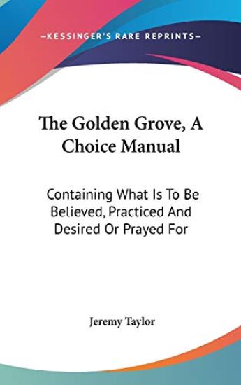 The Golden Grove, A Choice Manual: Containing What Is To Be Believed, Practiced And Desired Or Prayed For