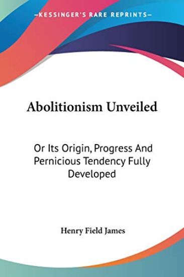 Abolitionism Unveiled: Or Its Origin, Progress And Pernicious Tendency Fully Developed