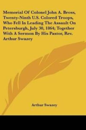 Memorial Of Colonel John A. Bross, Twenty-Ninth U.S. Colored Troops, Who Fell In Leading The Assault On Petersburgh, July 30, 1864, Together With A Sermon By His Pastor, Rev. Arthur Swazey
