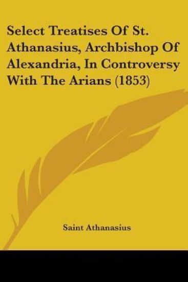 Select Treatises Of St. Athanasius, Archbishop Of Alexandria, In Controversy With The Arians