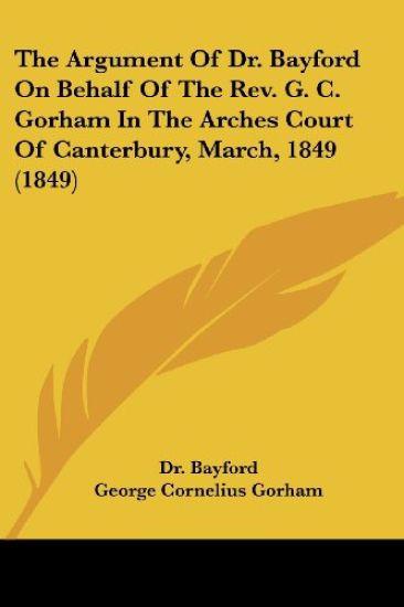 The Argument Of Dr. Bayford On Behalf Of The Rev. G. C. Gorham In The Arches Court Of Canterbury, March, 1849