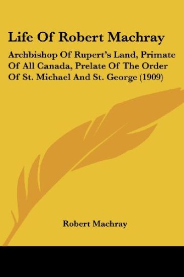 Life Of Robert Machray: Archbishop Of Rupert's Land, Primate Of All Canada, Prelate Of The Order Of St. Michael And St. George