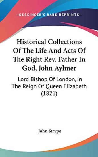 Historical Collections Of The Life And Acts Of The Right Rev. Father In God, John Aylmer: Lord Bishop Of London, In The Reign Of Queen Elizabeth (1821