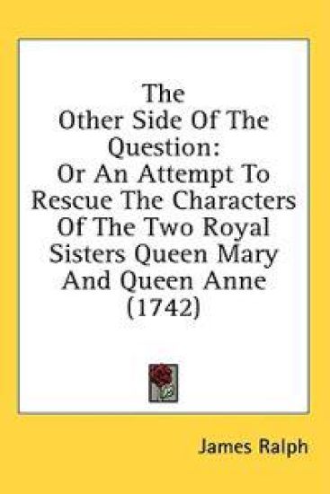 The Other Side Of The Question: Or An Attempt To Rescue The Characters Of The Two Royal Sisters Queen Mary And Queen Anne (1742)