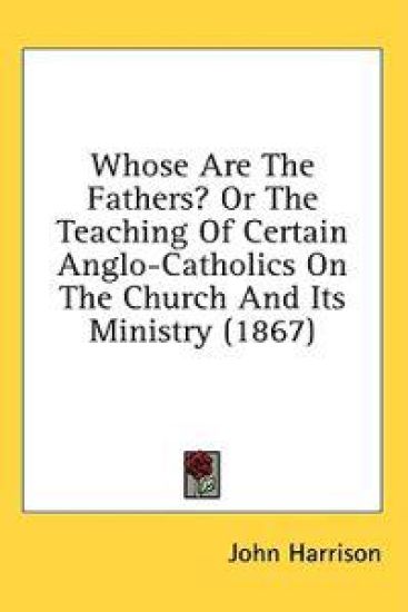Whose Are The Fathers? Or The Teaching Of Certain Anglo-Catholics On The Church And Its Ministry (1867)
