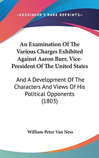 An Examination Of The Various Charges Exhibited Against Aaron Burr, Vice-President Of The United States: And A Development Of The Characters And Views