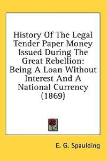 History Of The Legal Tender Paper Money Issued During The Great Rebellion: Being A Loan Without Interest And A National Currency (1869)
