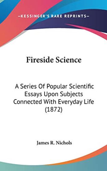 Fireside Science: A Series Of Popular Scientific Essays Upon Subjects Connected With Everyday Life (1872)