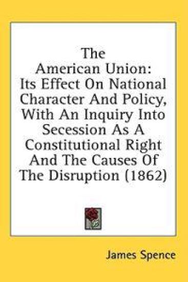 The American Union: Its Effect On National Character And Policy, With An Inquiry Into Secession As A Constitutional Right And The Causes Of The Disrup