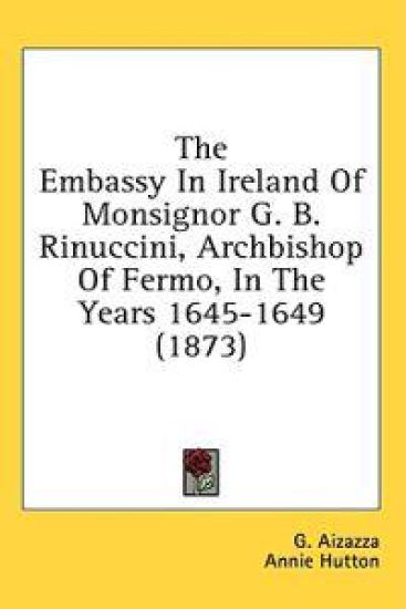 The Embassy In Ireland Of Monsignor G. B. Rinuccini, Archbishop Of Fermo, In The Years 1645-1649 (1873)