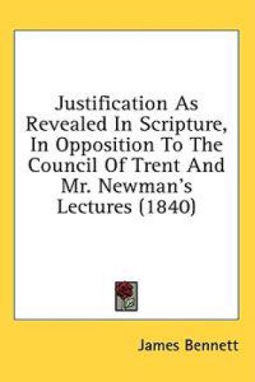 Justification As Revealed In Scripture, In Opposition To The Council Of Trent And Mr. Newman's Lectures (1840)