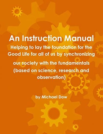 An Instruction Manual: Helping to Lay the Foundation for the Good Life for All of Us by Synchronizing Our Society with the Fundamentals (based on Science, Research and Observation)