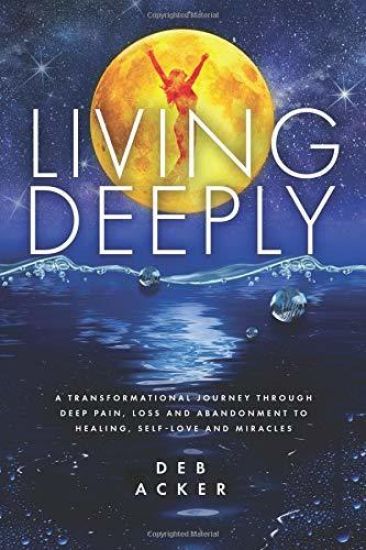 Living Deeply: A Transformational Journey Through Deep Pain, Loss and Abandonment to Healing, Self-Love and Miracles